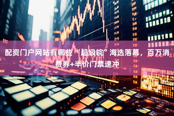 配资门户网站有哪些 “超级皖”海选落幕，百万消费券+半价门票速冲