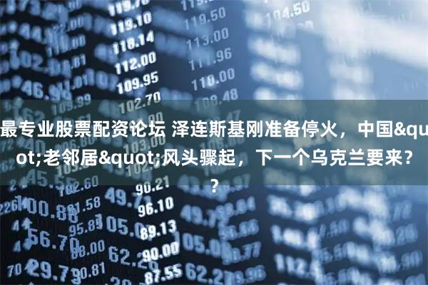 最专业股票配资论坛 泽连斯基刚准备停火，中国&quot;老邻居&quot;风头骤起，下一个乌克兰要来？