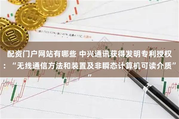 配资门户网站有哪些 中兴通讯获得发明专利授权：“无线通信方法和装置及非瞬态计算机可读介质”