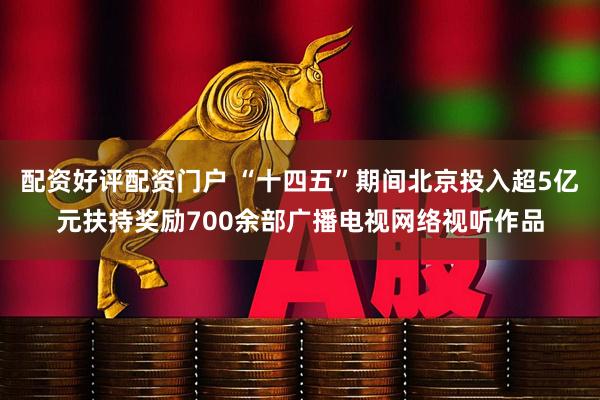 配资好评配资门户 “十四五”期间北京投入超5亿元扶持奖励700余部广播电视网络视听作品
