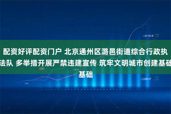 配资好评配资门户 北京通州区潞邑街道综合行政执法队 多举措开展严禁违建宣传 筑牢文明城市创建基础