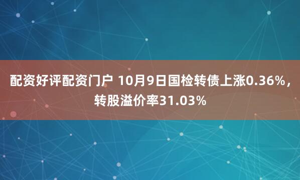 配资好评配资门户 10月9日国检转债上涨0.36%，转股溢价率31.03%