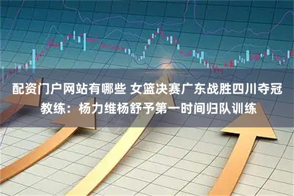 配资门户网站有哪些 女篮决赛广东战胜四川夺冠 教练：杨力维杨舒予第一时间归队训练