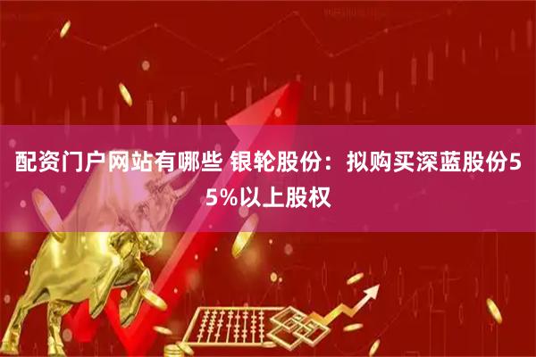 配资门户网站有哪些 银轮股份：拟购买深蓝股份55%以上股权