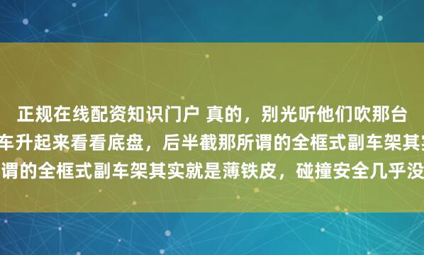 正规在线配资知识门户 真的，别光听他们吹那台2.0发动机了，你去把车升起来看看底盘，后半截那所谓的全框式副车架其实就是薄铁皮，碰撞安全几乎没有保障