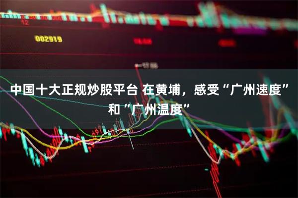 中国十大正规炒股平台 在黄埔，感受“广州速度”和“广州温度”