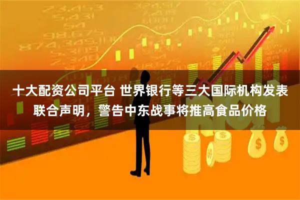 十大配资公司平台 世界银行等三大国际机构发表联合声明，警告中东战事将推高食品价格