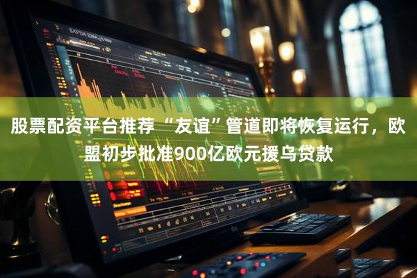 股票配资平台推荐 “友谊”管道即将恢复运行，欧盟初步批准900亿欧元援乌贷款