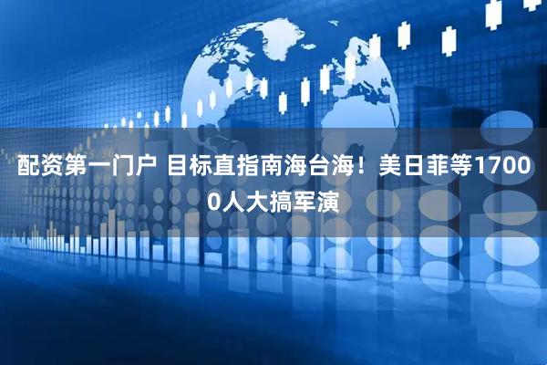 配资第一门户 目标直指南海台海！美日菲等17000人大搞军演