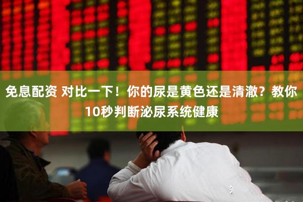 免息配资 对比一下！你的尿是黄色还是清澈？教你10秒判断泌尿系统健康