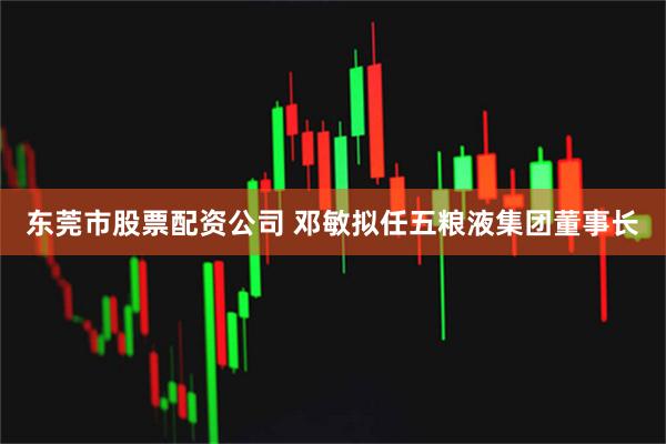 东莞市股票配资公司 邓敏拟任五粮液集团董事长