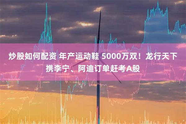 炒股如何配资 年产运动鞋 5000万双！龙行天下携李宁、阿迪订单赶考A股